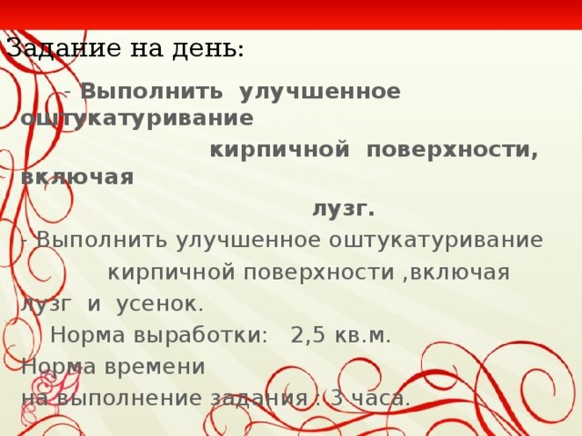 Задание на день:  - Выполнить улучшенное оштукатуривание  кирпичной поверхности, включая  лузг. - Выполнить улучшенное оштукатуривание  кирпичной поверхности ,включая лузг и усенок.  Норма выработки: 2,5 кв.м. Норма времени на выполнение задания : 3 часа.