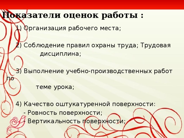 Показатели оценок работы :  1) Организация рабочего места ;  2) Соблюдение правил охраны труда ; Трудовая  дисциплина;  3) Выполнение учебно-производственных работ по  теме урока ;  4) Качество оштукатуренной поверхности:   - Ровность поверхности ;   - Вертикальность поверхности ;