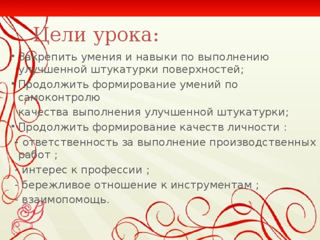 Цели урока: Закрепить умения и навыки по выполнению улучшенной штукатурки поверхностей; Продолжить формирование умений по самоконтролю  качества выполнения улучшенной штукатурки ; Продолжить формирование качеств личности :  - ответственность за выполнение производственных работ ;  - интерес к профессии ;  - бережливое отношение к инструментам ;  - взаимопомощь.