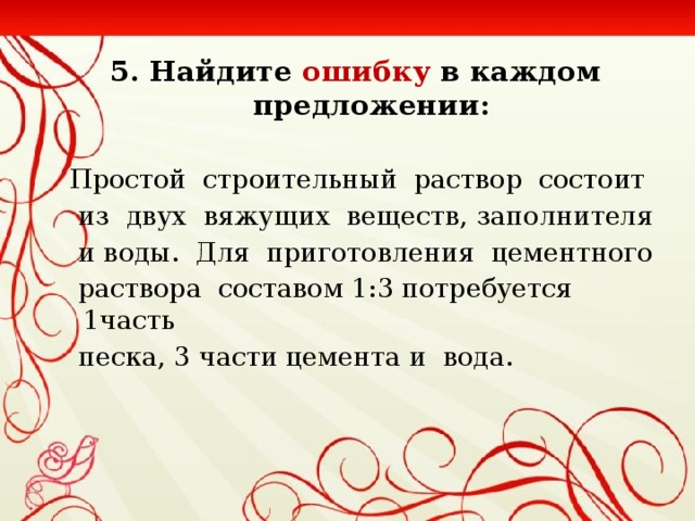 5. Найдите ошибку в каждом предложении:  Простой строительный раствор состоит  из двух вяжущих веществ, заполнителя  и воды. Для приготовления цементного  раствора составом 1:3 потребуется 1часть  песка, 3 части цемента и вода.