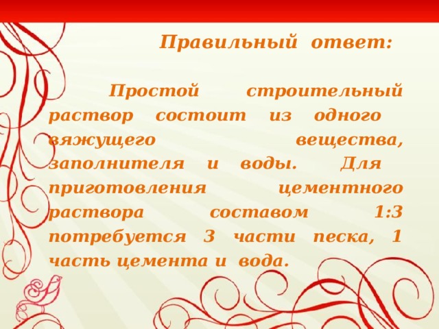 Правильный ответ:   Простой строительный раствор состоит из одного вяжущего вещества, заполнителя и воды. Для приготовления цементного раствора составом 1:3 потребуется 3 части песка, 1 часть цемента и вода.