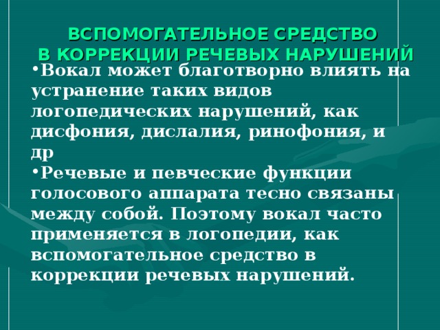 ВСПОМОГАТЕЛЬНОЕ СРЕДСТВО  В КОРРЕКЦИИ РЕЧЕВЫХ НАРУШЕНИЙ Вокал может благотворно влиять на устранение таких видов логопедических нарушений, как дисфония, дислалия, ринофония, и др Речевые и певческие функции голосового аппарата тесно связаны между собой. Поэтому вокал часто применяется в логопедии, как вспомогательное средство в коррекции речевых нарушений.