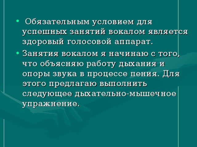 Обязательным условием для успешных занятий вокалом является здоровый голосовой аппарат. Занятия вокалом я начинаю с того, что объясняю работу дыхания и опоры звука в процессе пения. Для этого предлагаю выполнить следующее дыхательно-мышечное упражнение.