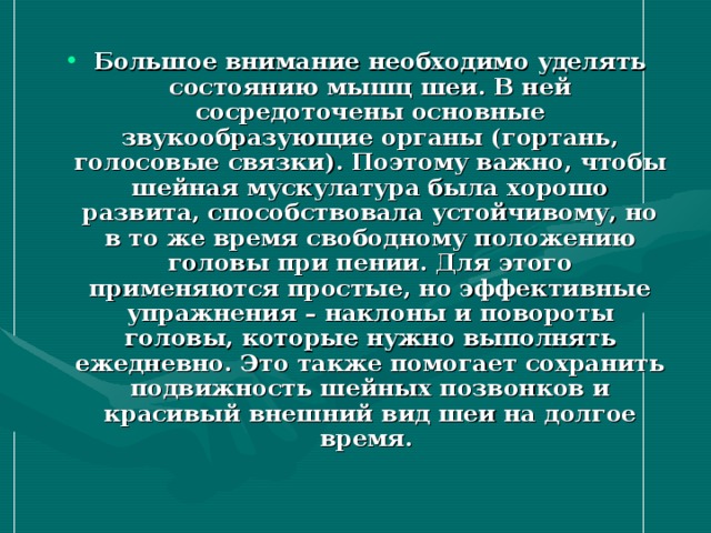 Большое внимание необходимо уделять состоянию мышц шеи. В ней сосредоточены основные звукообразующие органы (гортань, голосовые связки). Поэтому важно, чтобы шейная мускулатура была хорошо развита, способствовала устойчивому, но в то же время свободному положению головы при пении. Для этого применяются простые, но эффективные упражнения – наклоны и повороты головы, которые нужно выполнять ежедневно. Это также помогает сохранить подвижность шейных позвонков и красивый внешний вид шеи на долгое время.