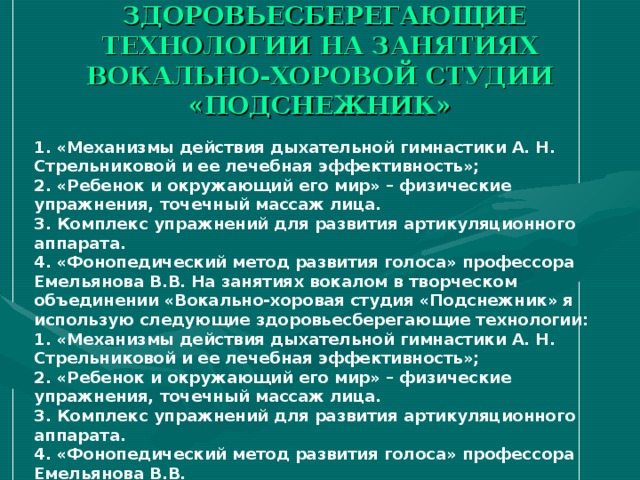 ЗДОРОВЬЕСБЕРЕГАЮЩИЕ ТЕХНОЛОГИИ НА ЗАНЯТИЯХ ВОКАЛЬНО-ХОРОВОЙ СТУДИИ «ПОДСНЕЖНИК» 1. «Механизмы действия дыхательной гимнастики А. Н. Стрельниковой и ее лечебная эффективность»;  2. «Ребенок и окружающий его мир» – физические упражнения, точечный массаж лица.  3. Комплекс упражнений для развития артикуляционного аппарата.  4. «Фонопедический метод развития голоса» профессора Емельянова В.В. На занятиях вокалом в творческом объединении «Вокально-хоровая студия «Подснежник» я использую следующие здоровьесберегающие технологии:  1. «Механизмы действия дыхательной гимнастики А. Н. Стрельниковой и ее лечебная эффективность»;  2. «Ребенок и окружающий его мир» – физические упражнения, точечный массаж лица.  3. Комплекс упражнений для развития артикуляционного аппарата.  4. «Фонопедический метод развития голоса» профессора Емельянова В.В.