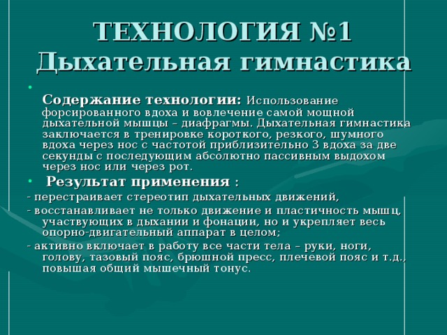 ТЕХНОЛОГИЯ №1  Дыхательная гимнастика  Содержание технологии:  Использование форсированного вдоха и вовлечение самой мощной дыхательной мышцы – диафрагмы. Дыхательная гимнастика заключается в тренировке короткого, резкого, шумного вдоха через нос с частотой приблизительно 3 вдоха за две секунды с последующим абсолютно пассивным выдохом через нос или через рот.  Результат применения : - перестраивает стереотип дыхательных движений, - восстанавливает не только движение и пластичность мышц, участвующих в дыхании и фонации, но и укрепляет весь опорно-двигательный аппарат в целом; - активно включает в работу все части тела – руки, ноги, голову, тазовый пояс, брюшной пресс, плечевой пояс и т.д., повышая общий мышечный тонус.