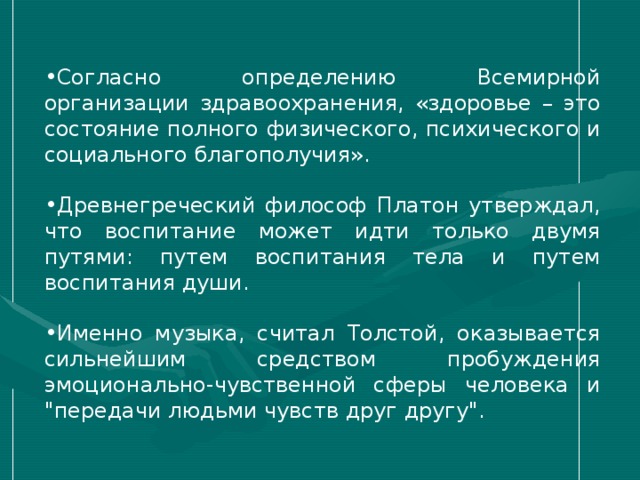 Согласно определению Всемирной организации здравоохранения, «здоровье – это состояние полного физического, психического и социального благополучия». Древнегреческий философ Платон утверждал, что воспитание может идти только двумя путями: путем воспитания тела и путем воспитания души. Именно музыка, считал Толстой, оказывается сильнейшим средством пробуждения эмоционально-чувственной сферы человека и 