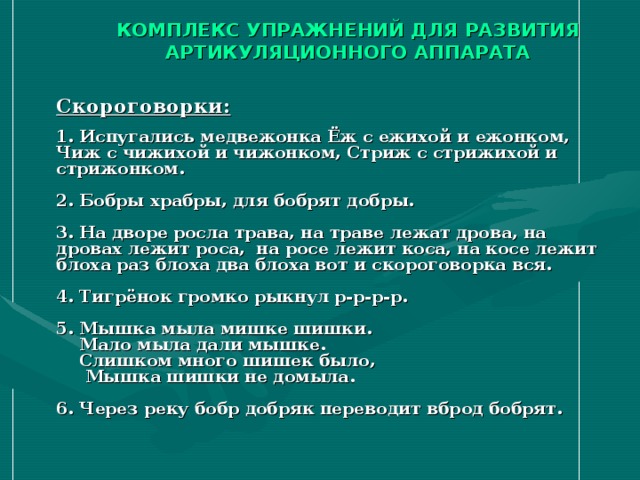 КОМПЛЕКС УПРАЖНЕНИЙ ДЛЯ РАЗВИТИЯ АРТИКУЛЯЦИОННОГО АППАРАТА    Скороговорки:   1. Испугались медвежонка Ёж с ежихой и ежонком, Чиж с чижихой и чижонком, Стриж с стрижихой и стрижонком.   2. Бобры храбры, для бобрят добры.   3. На дворе росла трава, на траве лежат дрова, на дровах лежит роса, на росе лежит коса, на косе лежит блоха раз блоха два блоха вот и скороговорка вся.   4. Тигрёнок громко рыкнул р-р-р-р.   5. Мышка мыла мишке шишки.  Мало мыла дали мышке.  Слишком много шишек было,  Мышка шишки не домыла.   6. Через реку бобр добряк переводит вброд бобрят.