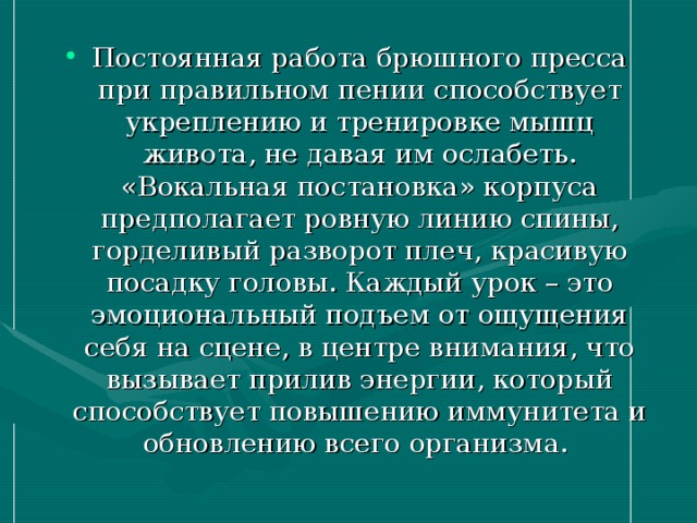 Постоянная работа брюшного пресса при правильном пении способствует укреплению и тренировке мышц живота, не давая им ослабеть. «Вокальная постановка» корпуса предполагает ровную линию спины, горделивый разворот плеч, красивую посадку головы. Каждый урок – это эмоциональный подъем от ощущения себя на сцене, в центре внимания, что вызывает прилив энергии, который способствует повышению иммунитета и обновлению всего организма.