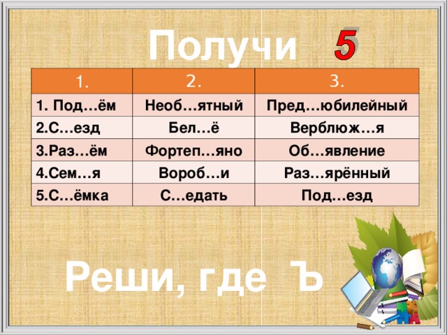 1. 2. 1. Под…ём 2.С…езд 3. Необ…ятный 3.Раз…ём Бел…ё Пред…юбилейный Верблюж…я Фортеп…яно 4.Сем…я Об…явление Вороб…и 5.С…ёмка Раз…ярённый С…едать Под…езд Реши, где Ъ