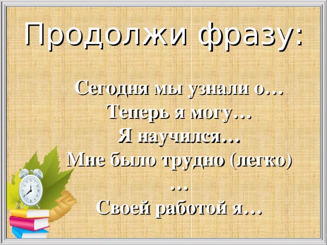 Продолжи фразу:  Сегодня мы узнали о… Теперь я могу… Я научился… Мне было трудно (легко)… Своей работой я…