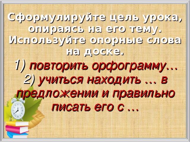 Сформулируйте цель урока, опираясь на его тему. Используйте опорные слова на доске.  1) повторить орфограмму…  2) учиться находить … в предложении и правильно писать его с …