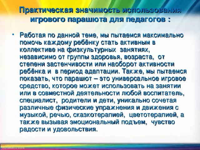 Практическая значимость использования игрового парашюта для педагогов :   Работая по данной теме, мы пытаемся максимально помочь каждому ребёнку стать активным в коллективе на физкультурных занятиях, независимо от группы здоровья, возраста, от степени застенчивости или наоборот активности ребёнка и в период адаптации. Также, мы пытаемся показать, что парашют – это универсальное игровое средство, которое может использовать на занятии или в совместной деятельности любой воспитатель, специалист, родители и дети, уникально сочетая различные физические упражнения и движения с музыкой, речью, сказкотерапией, цветотерапией, а также вызывая эмоциональный подъем, чувство радости и удовольствия.  Целью моей работы было…