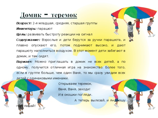 Возраст: 2-я младшая, средняя, старшая группы Инвентарь: парашют Цель: развивать быстроту реакции на сигнал Содержание: Взрослые и дети берутся за ручки парашюта, и плавно опускают его, потом поднимают высоко, и дают парашюту наполниться воздухом. В этот момент дети забегают в домик, и там сидят.  Вариант: Можно приглашать в домик не всех детей, а по одному, получится отличная игра на знакомство. Более того, если в группе больше, чем один Ваня, то мы сразу увидим всех детей с одинаковыми именами.  Открываем теремок,   Ваня, Ваня, заходи!  И в окошки погляди.  А теперь вылезай, и Андрюшу приглашай!