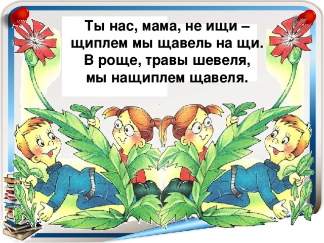 Ты нас, мама, не ищи – щиплем мы щавель на щи. В роще, травы шевеля, мы нащиплем щавеля.