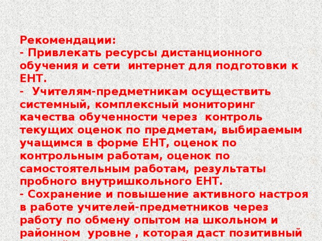 Рекомендации: - Привлекать ресурсы дистанционного обучения и сети интернет для подготовки к ЕНТ. - Учителям-предметникам осуществить системный, комплексный мониторинг качества обученности через контроль текущих оценок по предметам, выбираемым учащимся в форме ЕНТ, оценок по контрольным работам, оценок по самостоятельным работам, результаты пробного внутришкольного ЕНТ. - Сохранение и повышение активного настроя в работе учителей-предметников через работу по обмену опытом на школьном и районном уровне , которая даст позитивный настрой в работе учителей.  