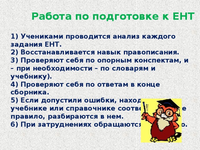 Работа по подготовке к ЕНТ 1) Учениками проводится анализ каждого задания ЕНТ.  2) Восстанавливается навык правописания.  3) Проверяют себя по опорным конспектам, и – при необходимости – по словарям и учебнику).  4) Проверяют себя по ответам в конце сборника.  5) Если допустили ошибки, находят в учебнике или справочнике соответствующее правило, разбираются в нем.  6) При затруднениях обращаются к учителю.