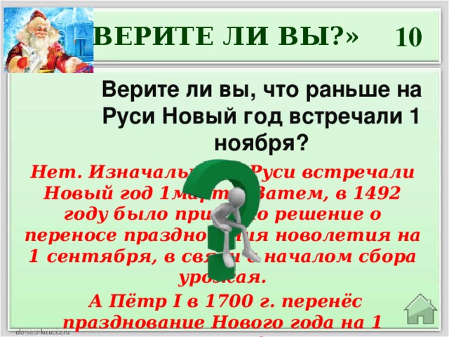 10 «ВЕРИТЕ ЛИ ВЫ?» Верите ли вы, что раньше на Руси Новый год встречали 1 ноября? Нет. Изначально на Руси встречали Новый год 1марта. Затем, в 1492 году было принято решение о переносе празднования новолетия на 1 сентября, в связи с началом сбора урожая.  А Пётр I в 1700 г. перенёс празднование Нового года на 1 января!