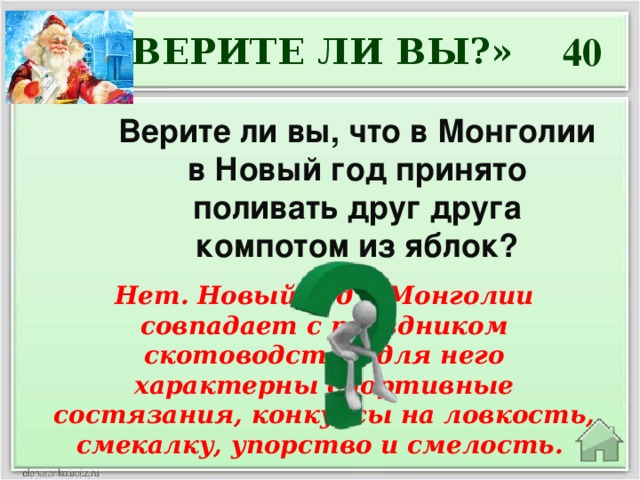 40 «ВЕРИТЕ ЛИ ВЫ?» Верите ли вы, что в Монголии в Новый год принято поливать друг друга компотом из яблок? Нет. Новый год в Монголии совпадает с праздником скотоводства, для него характерны спортивные состязания, конкурсы на ловкость, смекалку, упорство и смелость.