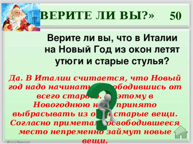 50 «ВЕРИТЕ ЛИ ВЫ?» Верите ли вы, что в Италии на Новый Год из окон летят утюги и старые стулья? Да. В Италии считается, что Новый год надо начинать, освободившись от всего старого. Поэтому в Новогоднюю ночь принято выбрасывать из окон старые вещи. Согласно приметам, освободившееся место непременно займут новые вещи.