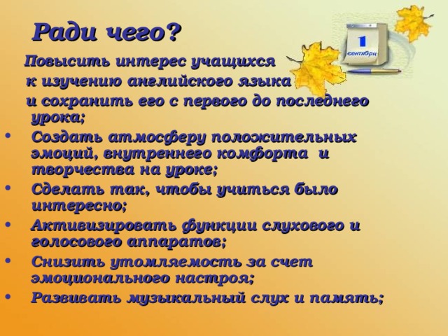 Ради чего?  Повысить интерес учащихся  к изучению английского языка  и сохранить его с первого до последнего урока; Создать атмосферу положительных эмоций, внутреннего комфорта и творчества на уроке; Сделать так, чтобы учиться было интересно; Активизировать функции слухового и голосового аппаратов; Снизить утомляемость за счет эмоционального настроя; Развивать музыкальный слух и память;