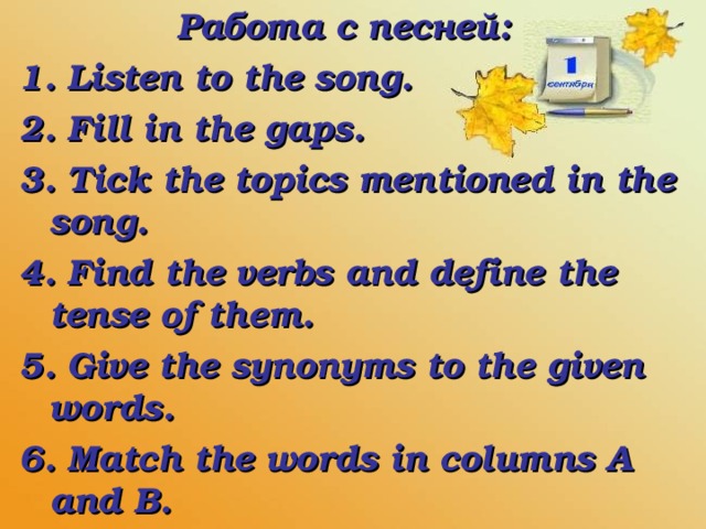 Работа с песней:  1. Listen to the song.  2. Fill in the gaps.  3. Tick the topics mentioned in the song.  4. Find the verbs and define the tense of them.  5. Give the synonyms to the given words.  6. Match the words in columns A and B.