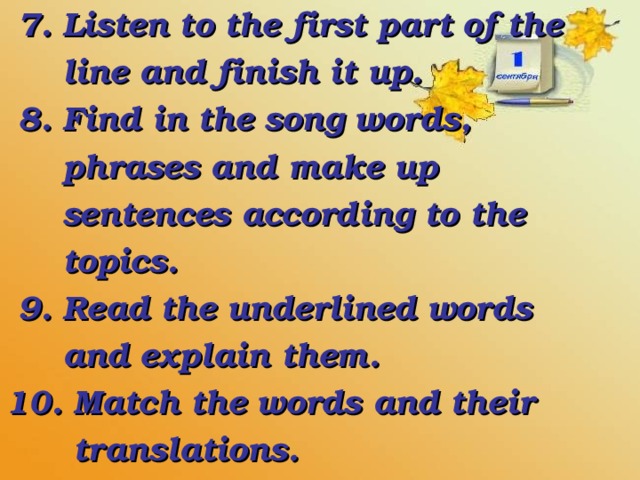 7. Listen to the first part of the  line and finish it up.  8. Find in the song words,  phrases and make up  sentences according to the  topics.  9. Read the underlined words  and explain them. 10. Match the words and their  translations.