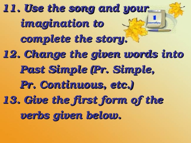 11. Use the song and your  imagination to  complete the story. 12. Change the given words into  Past Simple (Pr. Simple,  Pr. Continuous, etc.) 13. Give the first form of the  verbs given below.