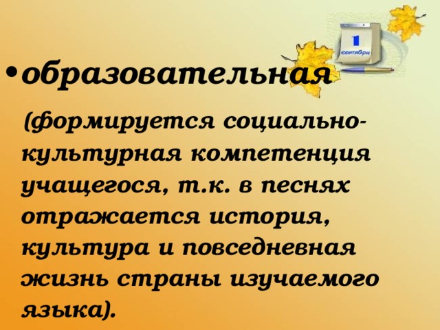 образовательная  (формируется социально-культурная компетенция учащегося, т.к. в песнях отражается история, культура и повседневная жизнь страны изучаемого языка).