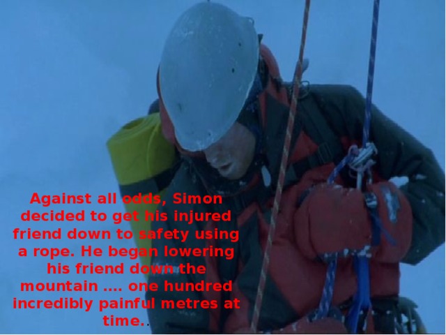 Against all odds, Simon decided to get his injured friend down to safety using a rope. He began lowering his friend down the mountain …. one hundred incredibly painful metres at time. .