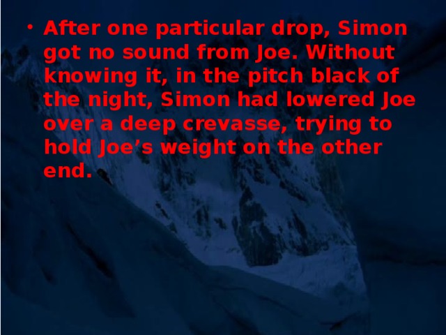 After one particular drop, Simon got no sound from Joe. Without knowing it, in the pitch black of the night, Simon had lowered Joe over a deep crevasse, trying to hold Joe’s weight on the other end.