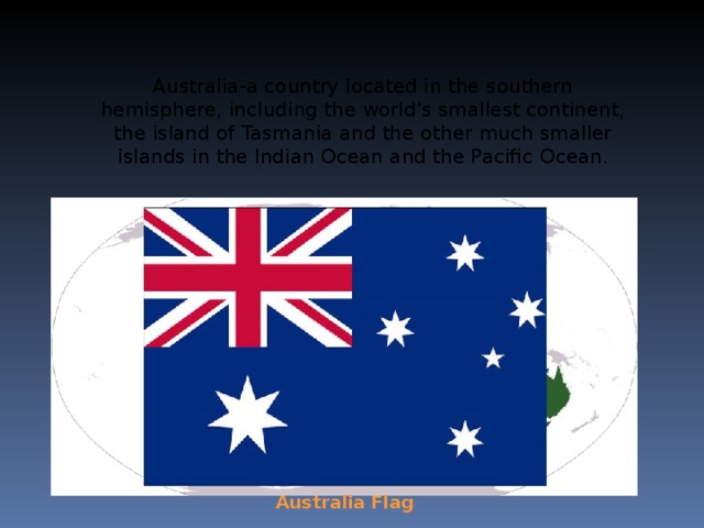 Australia-a country located in the southern hemisphere, including the world's smallest continent, the island of Tasmania and the other much smaller islands in the Indian Ocean and the Pacific Ocean. Australia Flag