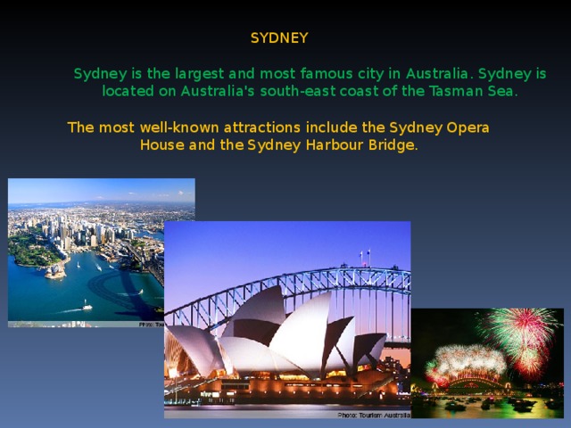 SYDNEY Sydney is the largest and most famous city in Australia . Sydney is located on Australia's south-east coast of the Tasman Sea. The most well-known attractions include the Sydney Opera House and the Sydney Harbour Bridge.
