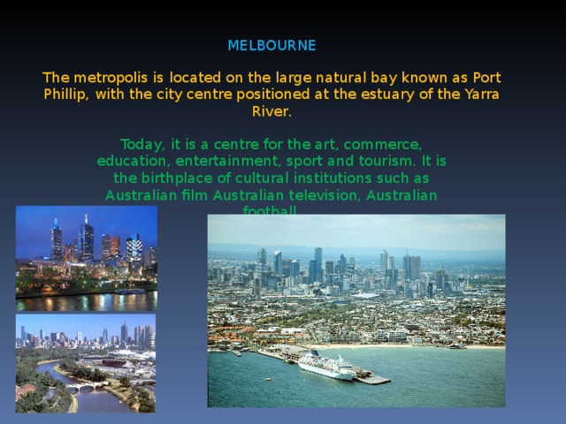 MELBOURNE The metropolis is located on the large natural bay known as Port Phillip, with the city centre positioned at the estuary of the Yarra River . Today, it is a centre for the art, commerce, education, entertainment, sport and tourism. It is the birthplace of cultural institutions such as Australian film Australian television, Australian football .