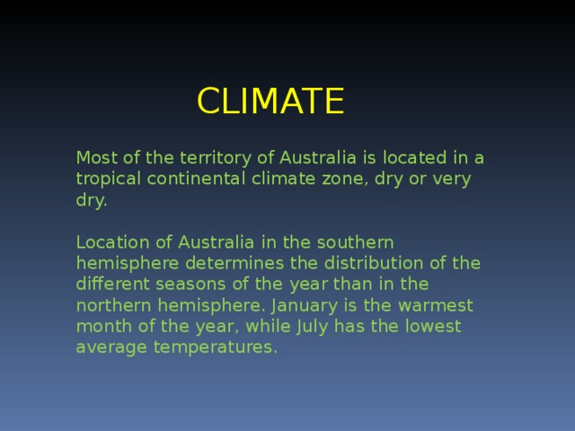 CLIMATE Most of the territory of Australia is located in a tropical continental climate zone, dry or very dry. Location of Australia in the southern hemisphere determines the distribution of the different seasons of the year than in the northern hemisphere. January is the warmest month of the year , while July has the lowest average temperatures.