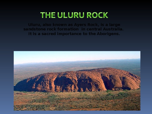 Uluru , also known as Ayers Rock, is a large sandstone rock formation in central Australia.  It is a sacred importance to the Aborigens.