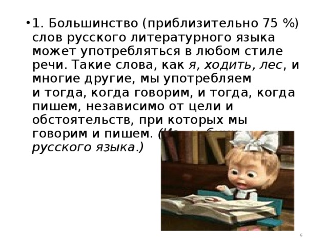 1. Большинство (приблизительно 75 %) слов русского литературного языка может употребляться в любом стиле речи. Такие слова, как я, ходить, лес , и многие другие, мы употребляем и тогда, когда говорим, и тогда, когда пишем, независимо от цели и обстоятельств, при которых мы говорим и пишем. (Из учебника русского языка.)