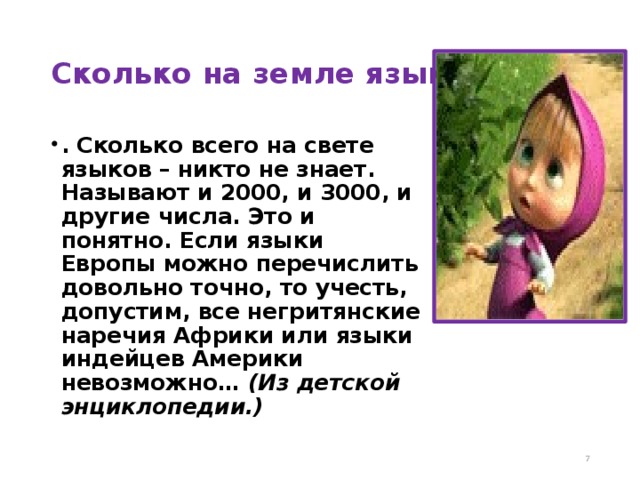 Сколько на земле языков? . Сколько всего на свете языков – никто не знает. Называют и 2000, и 3000, и другие числа. Это и понятно. Если языки Европы можно перечислить довольно точно, то учесть, допустим, все негритянские наречия Африки или языки индейцев Америки невозможно… (Из детской энциклопедии.)