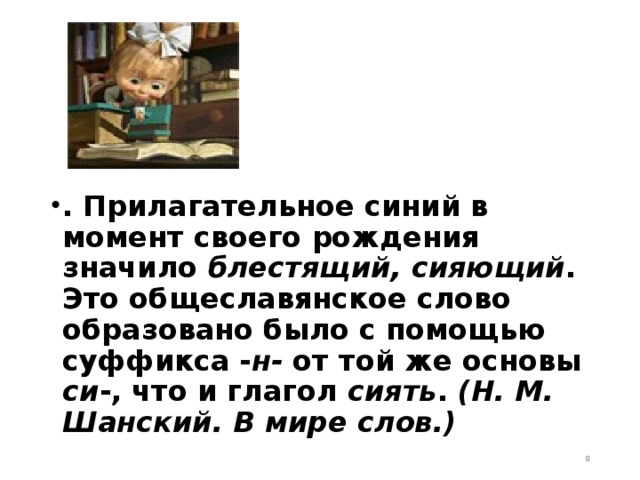 . Прилагательное синий в момент своего рождения значило блестящий, сияющий . Это общеславянское слово образовано было с помощью суффикса - н- от той же основы си -, что и глагол сиять . (Н. М. Шанский. В мире слов.)