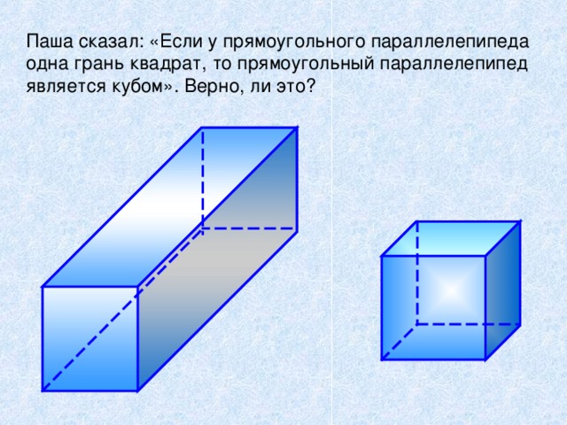 Паша сказал: «Если у прямоугольного параллелепипеда одна грань квадрат, то прямоугольный параллелепипед является кубом». Верно, ли это? Чтобы закрепить утверждение, что любой куб является прямоугольным параллелепипедом, но не любой прямоугольный параллелепипед является кубом ученикам предлагается задача : «Если у прямоугольного параллелепипеда одна грань – квадрат, то прямоугольный параллелепипед является кубом ? » 16