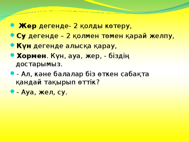 Жер дегенде- 2 қолды көтеру, Су дегенде – 2 қолмен төмен қарай желпу, Күн дегенде алысқа қарау, Хормен . Күн, ауа, жер, - біздің достарымыз. - Ал, кәне балалар біз өткен сабақта қандай тақырып өттік? - Ауа, жел, су.