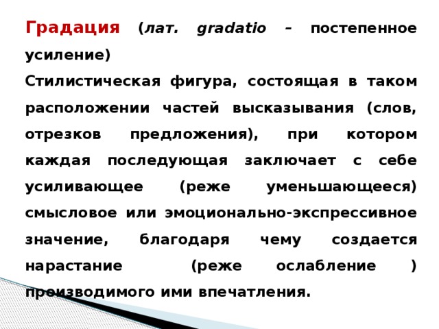 Градация  ( лат. gradatio – постепенное усиление) Стилистическая фигура, состоящая в таком расположении частей высказывания (слов, отрезков предложения), при котором каждая последующая заключает с себе усиливающее (реже уменьшающееся) смысловое или эмоционально-экспрессивное значение, благодаря чему создается нарастание (реже ослабление ) производимого ими впечатления.