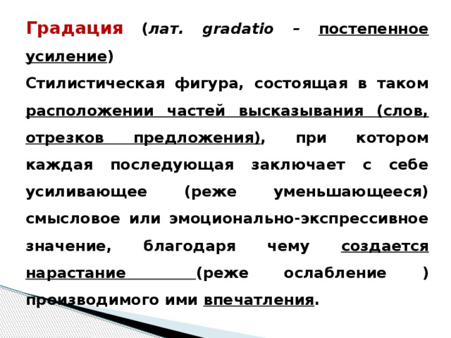 Градация  ( лат. gradatio – постепенное усиление ) Стилистическая фигура, состоящая в таком расположении частей высказывания (слов, отрезков предложения) , при котором каждая последующая заключает с себе усиливающее (реже уменьшающееся) смысловое или эмоционально-экспрессивное значение, благодаря чему создается нарастание (реже ослабление ) производимого ими впечатления .