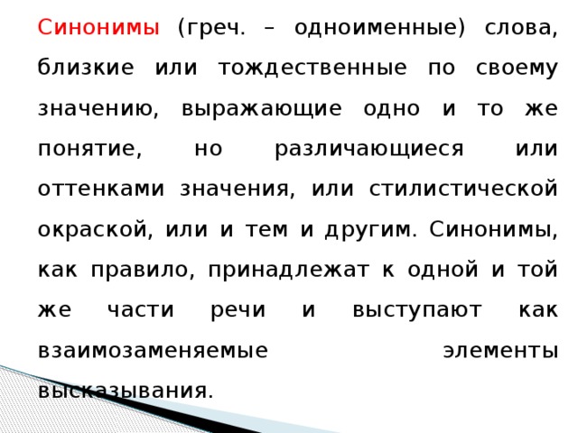 Синонимы (греч. – одноименные) слова, близкие или тождественные по своему значению, выражающие одно и то же понятие, но различающиеся или оттенками значения, или стилистической окраской, или и тем и другим. Синонимы, как правило, принадлежат к одной и той же части речи и выступают как взаимозаменяемые элементы высказывания.