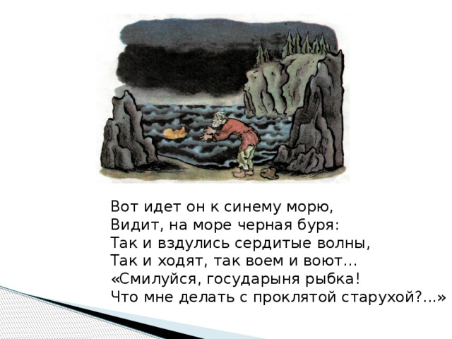 Вот идет он к синему морю, Видит, на море черная буря: Так и вздулись сердитые волны, Так и ходят, так воем и воют… «Смилуйся, государыня рыбка! Что мне делать с проклятой старухой?...»