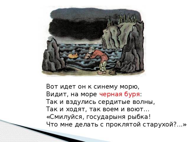 Вот идет он к синему морю, Видит, на море черная буря : Так и вздулись сердитые волны, Так и ходят, так воем и воют… «Смилуйся, государыня рыбка! Что мне делать с проклятой старухой?...»