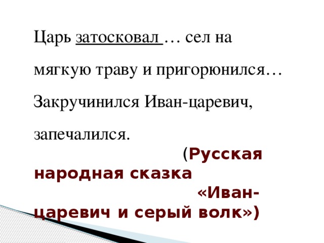 Царь затосковал … сел на мягкую траву и пригорюнился… Закручинился Иван-царевич, запечалился.  ( Русская народная сказка  «Иван-царевич и серый волк»)