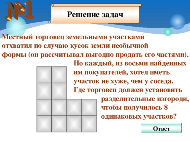 Решение задач Местный торговец земельными участками отхватил по случаю кусок земли необычной формы (он рассчитывал выгодно продать его частями).  Но каждый, из восьми найденных  им покупателей, хотел иметь  участок не хуже, чем у соседа.  Где торговец должен установить  разделительные изгороди,  чтобы получилось 8  одинаковых участков? Ответ