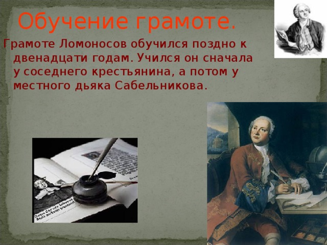Обучение грамоте. Грамоте Ломоносов обучился поздно к двенадцати годам. Учился он сначала у соседнего крестьянина, а потом у местного дьяка Сабельникова.
