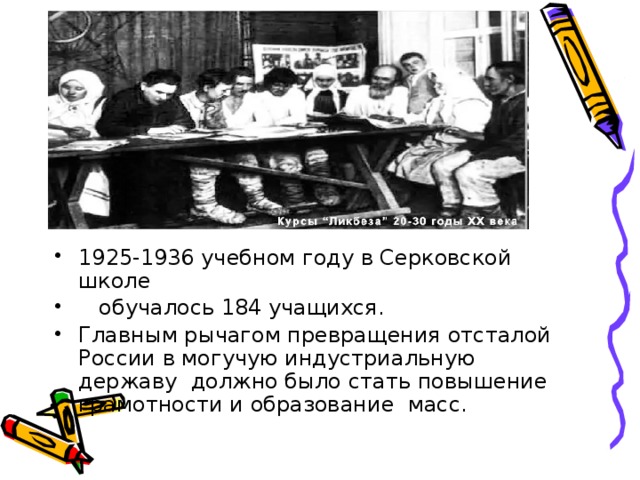 1925-1936 учебном году в Серковской школе  обучалось 184 учащихся. Главным рычагом превращения отсталой России в могучую индустриальную державу должно было стать повышение грамотности и образование масс.